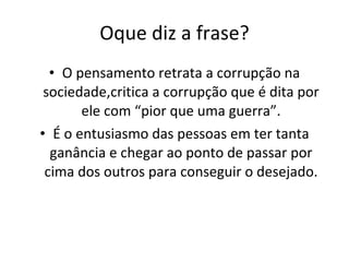 Oque diz a frase? O pensamento retrata a corrupção na sociedade,critica a corrupção que é dita por ele com “pior que uma guerra”. É o entusiasmo das pessoas em ter tanta ganância e chegar ao ponto de passar por cima dos outros para conseguir o desejado. 