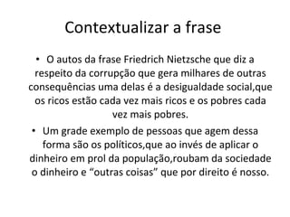 Contextualizar a frase  O autos da frase Friedrich Nietzsche que diz a respeito da corrupção que gera milhares de outras consequências uma delas é a desigualdade social,que os ricos estão cada vez mais ricos e os pobres cada vez mais pobres. Um grade exemplo de pessoas que agem dessa forma são os políticos,que ao invés de aplicar o dinheiro em prol da população,roubam da sociedade o dinheiro e “outras coisas” que por direito é nosso. 