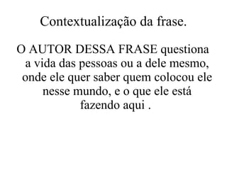 Contextualização da frase. O AUTOR DESSA FRASE questiona a vida das pessoas ou a dele mesmo, onde ele quer saber quem colocou ele nesse mundo, e o que ele está fazendo aqui .  