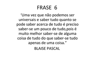 FRASE  6 ‘ Uma vez que não podemos ser universais e saber tudo quanto se pode saber acerca de tudo é preciso saber-se um pouco de tudo,pois é muito melhor saber-se de alguma coisa de tudo do que saber-se tudo apenas de uma coisa.” BLAISE PASCAL  