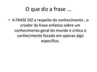 O que diz a frase ... A FRASE DIZ a respeito do conhecimento , o criador da frase enfatiza sobre um conhecimento geral do mundo e critica o conhecimento focado em apenas algo especifico. 