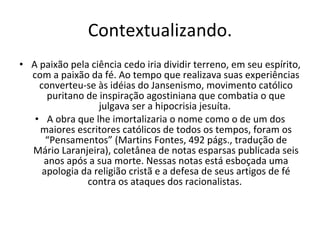 Contextualizando. A paixão pela ciência cedo iria dividir terreno, em seu espírito, com a paixão da fé. Ao tempo que realizava suas experiências converteu-se às idéias do Jansenismo, movimento católico puritano de inspiração agostiniana que combatia o que julgava ser a hipocrisia jesuíta.  A obra que lhe imortalizaria o nome como o de um dos maiores escritores católicos de todos os tempos, foram os “Pensamentos” (Martins Fontes, 492 págs., tradução de Mário Laranjeira), coletânea de notas esparsas publicada seis anos após a sua morte. Nessas notas está esboçada uma apologia da religião cristã e a defesa de seus artigos de fé contra os ataques dos racionalistas.  
