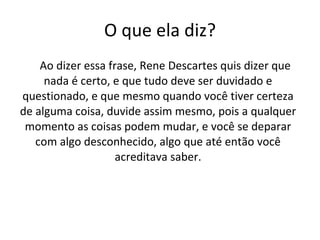 O que ela diz? Ao dizer essa frase, Rene Descartes quis dizer que nada é certo, e que tudo deve ser duvidado e questionado, e que mesmo quando você tiver certeza de alguma coisa, duvide assim mesmo, pois a qualquer momento as coisas podem mudar, e você se deparar com algo desconhecido, algo que até então você acreditava saber. 