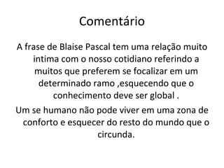 Comentário A frase de Blaise Pascal tem uma relação muito intima com o nosso cotidiano referindo a muitos que preferem se focalizar em um determinado ramo ,esquecendo que o conhecimento deve ser global . Um se humano não pode viver em uma zona de conforto e esquecer do resto do mundo que o circunda. 