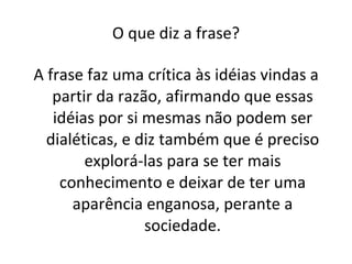 O que diz a frase? A frase faz uma crítica às idéias vindas a partir da razão, afirmando que essas idéias por si mesmas não podem ser dialéticas, e diz também que é preciso explorá-las para se ter mais conhecimento e deixar de ter uma aparência enganosa, perante a sociedade. 