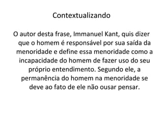 Contextualizando O autor desta frase, Immanuel Kant, quis dizer que o homem é responsável por sua saída da menoridade e define essa menoridade como a incapacidade do homem de fazer uso do seu próprio entendimento. Segundo ele, a permanência do homem na menoridade se deve ao fato de ele não ousar pensar. 