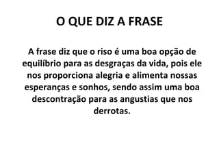 O QUE DIZ A FRASE A frase diz que o riso é uma boa opção de equilíbrio para as desgraças da vida, pois ele nos proporciona alegria e alimenta nossas esperanças e sonhos, sendo assim uma boa descontração para as angustias que nos derrotas. 
