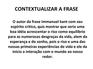 CONTEXTUALIZAR A FRASE O autor da frase Immanuel kant com seu espírito critico, quis mostrar que seria uma boa idéia acrescentar o riso como equilíbrio para as numerosas desgraças da vida, alem da esperança e do sonho, pois o riso e uma das nossas primeiras experiências de vida e ele da inicio a interação com o mundo ao nosso redor. 