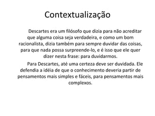 Contextualização Descartes era um filósofo que dizia para não acreditar que alguma coisa seja verdadeira, e como um bom racionalista, dizia também para sempre duvidar das coisas, para que nada possa surpreende-lo, e é isso que ele quer dizer nesta frase: para duvidarmos. Para Descartes, até uma certeza deve ser duvidada. Ele defendia a idéia de que o conhecimento deveria partir de pensamentos mais simples e fáceis, para pensamentos mais complexos. 