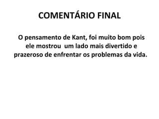 COMENTÁRIO FINAL O pensamento de Kant, foi muito bom pois ele mostrou  um lado mais divertido e prazeroso de enfrentar os problemas da vida.  