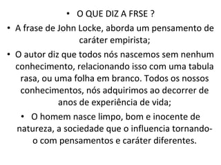 O QUE DIZ A FRSE ? A frase de John Locke, aborda um pensamento de caráter empirista; O autor diz que todos nós nascemos sem nenhum conhecimento, relacionando isso com uma tabula rasa, ou uma folha em branco. Todos os nossos conhecimentos, nós adquirimos ao decorrer de anos de experiência de vida; O homem nasce limpo, bom e inocente de natureza, a sociedade que o influencia tornando-o com pensamentos e caráter diferentes. 