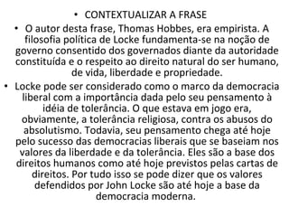 CONTEXTUALIZAR A FRASE  O autor desta frase, Thomas Hobbes, era empirista. A filosofia política de Locke fundamenta-se na noção de governo consentido dos governados diante da autoridade constituída e o respeito ao direito natural do ser humano, de vida, liberdade e propriedade. Locke pode ser considerado como o marco da democracia liberal com a importância dada pelo seu pensamento à idéia de tolerância. O que estava em jogo era, obviamente, a tolerância religiosa, contra os abusos do absolutismo. Todavia, seu pensamento chega até hoje pelo sucesso das democracias liberais que se baseiam nos valores da liberdade e da tolerância. Eles são a base dos direitos humanos como até hoje previstos pelas cartas de direitos. Por tudo isso se pode dizer que os valores defendidos por John Locke são até hoje a base da democracia moderna.  