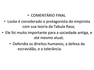 COMENTÁRIO FINAL  Locke é considerado o protagonista do empirista com sua teoria da Tabula Rasa; Ele foi muito importante para a sociedade antiga, e até mesmo atual; Defendia os direitos humanos, a defesa da escravidão, e a tolerância. 