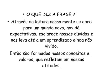 O QUE DIZ A FRASE ?  Através da leitura nossa mente se abre para um mundo novo, nos dá expectativas, esclarece nossas dúvidas e nos leva até a um aprendizado ainda não vivido. Então são formados nossos conceitos e valores, que refletem em nossas atitudes. 