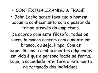 CONTEXTUALIZANDO A FRASE  John Locke acreditava que o homem adquiria conhecimento com o passar do tempo através do empirismo.   De acordo com este filósofo, todos os seres humanos nascem com a mente em branco, ou seja, limpa. Com as experiências e conhecimentos adquiridos em vida é que a personalidade se forma. Logo, a sociedade interfere diretamente na formação dos indivíduos.   