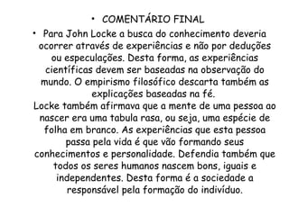 COMENTÁRIO FINAL  Para John Locke a busca do conhecimento deveria ocorrer através de experiências e não por deduções ou especulações. Desta forma, as experiências científicas devem ser baseadas na observação do mundo. O empirismo filosófico descarta também as explicações baseadas na fé.  Locke também afirmava que a mente de uma pessoa ao nascer era uma tabula rasa, ou seja, uma espécie de folha em branco. As experiências que esta pessoa passa pela vida é que vão formando seus conhecimentos e personalidade. Defendia também que todos os seres humanos nascem bons, iguais e independentes. Desta forma é a sociedade a responsável pela formação do indivíduo. 