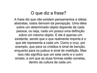 O que diz a frase? A frase diz que não existem pensamentos e idéias abstratas, todos derivam da percepção. Uma idéia sobre um determinado objeto depende de cada pessoa, ou seja, cada um possui uma definição sobre um mesmo objeto. E ele é apenas um existente, sendo que o que realmente importa é o que ele representa a cada um. Como a cruz, por exemplo, que para os cristãos é sinal de benção, enquanto para os judeus é sinal de maldição. Mas isso não significa que um esta certo e o outro errado, e sim que as duas formas estão corretas, dentro da cultura de cada um. 