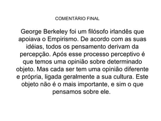 COMENTÁRIO FINAL  George Berkeley foi um filósofo irlandês que apoiava o Empirismo. De acordo com as suas idéias, todos os pensamento derivam da percepção. Após esse processo perceptivo é que temos uma opinião sobre determinado objeto. Mas cada ser tem uma opinião diferente e própria, ligada geralmente a sua cultura. Este objeto não é o mais importante, e sim o que pensamos sobre ele.  