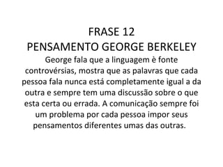 FRASE 12 PENSAMENTO GEORGE BERKELEY George fala que a linguagem è fonte controvérsias, mostra que as palavras que cada pessoa fala nunca está completamente igual a da outra e sempre tem uma discussão sobre o que esta certa ou errada. A comunicação sempre foi um problema por cada pessoa impor seus pensamentos diferentes umas das outras.    