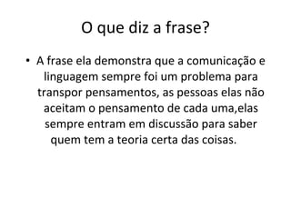 O que diz a frase? A frase ela demonstra que a comunicação e linguagem sempre foi um problema para transpor pensamentos, as pessoas elas não aceitam o pensamento de cada uma,elas sempre entram em discussão para saber quem tem a teoria certa das coisas.  