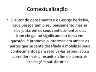 Contextualização  O autor do pensamento e o George Berkeley, cada pessoa tem o seu pensamento mas se elas juntarem os seus conhecimentos elas iram chegar ao significado ao tema em questão, e promove o interesse em ambas as partes que se sente desafiada a mobilizar seus conhecimentos para resolve-las.estimulado a aprender mais a respeito a fim de construir explicações satisfatórias.  