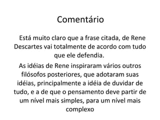Comentário Está muito claro que a frase citada, de Rene Descartes vai totalmente de acordo com tudo que ele defendia.  As idéias de Rene inspiraram vários outros filósofos posteriores, que adotaram suas idéias, principalmente a idéia de duvidar de tudo, e a de que o pensamento deve partir de um nível mais simples, para um nível mais complexo 