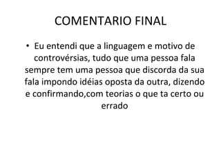 COMENTARIO FINAL Eu entendi que a linguagem e motivo de controvérsias, tudo que uma pessoa fala sempre tem uma pessoa que discorda da sua fala impondo idéias oposta da outra, dizendo e confirmando,com teorias o que ta certo ou errado 