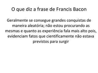 O que diz a frase de Francis Bacon Geralmente se consegue grandes conquistas de maneira aleatória; não estou procurando as mesmas e quanto as experiência fala mais alto pois, evidenciam fatos que cientificamente não estava previstos para surgir 