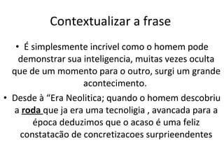 Contextualizar a frase  É simplesmente incrivel como o homem pode demonstrar sua inteligencia, muitas vezes oculta que de um momento para o outro, surgi um grande acontecimento.  Desde à “Era Neolitica; quando o homem descobriu a  roda  que ja era uma tecnoligia , avancada para a época deduzimos que o acaso é uma feliz constatacão de concretizacoes surprieendentes 