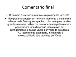 Comentario final O homem é um ser humano e simplesmente incrivel !  Não podemos negar em nenhum momento a multiforme sabedoria de Deus que capacitou o homem para realizar grandes eventos,  trilhar por descobertas espetaculares e penetrar em uma dimensão incalculável de conhecimento e muitas vezes por vaidade se julga o “TAL” porém toda sabedoria, inteligência e intelectualidade são providas por Deus 