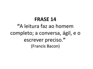 FRASE 14 “ A leitura faz ao homem completo; a conversa, ágil, e o escrever preciso. ”   (Francis Bacon) 