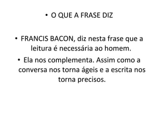 O QUE A FRASE DIZ FRANCIS BACON, diz nesta frase que a leitura é necessária ao homem.  Ela nos complementa. Assim como a conversa nos torna ágeis e a escrita nos torna precisos. 
