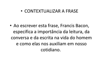 CONTEXTUALIZAR A FRASE Ao escrever esta frase, Francis Bacon, especifica a importância da leitura, da conversa e da escrita na vida do homem e como elas nos auxiliam em nosso cotidiano.  