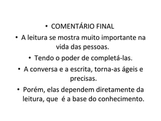 COMENTÁRIO FINAL  A leitura se mostra muito importante na vida das pessoas.  Tendo o poder de completá-las. A conversa e a escrita, torna-as ágeis e precisas. Porém, elas dependem diretamente da leitura, que  é a base do conhecimento. 