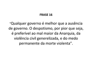 FRASE 16 “ Qualquer governo é melhor que a ausência de governo. O despotismo, por pior que seja, é preferível ao mal maior da Anarquia, da violência civil generelizada, e do medo permanente da morte violenta”. 