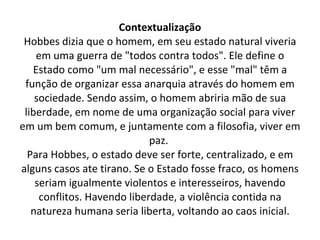 Contextualização Hobbes dizia que o homem, em seu estado natural viveria em uma guerra de "todos contra todos". Ele define o Estado como "um mal necessário", e esse "mal" têm a função de organizar essa anarquia através do homem em sociedade. Sendo assim, o homem abriria mão de sua liberdade, em nome de uma organização social para viver em um bem comum, e juntamente com a filosofia, viver em paz.  Para Hobbes, o estado deve ser forte, centralizado, e em alguns casos ate tirano. Se o Estado fosse fraco, os homens seriam igualmente violentos e interesseiros, havendo conflitos. Havendo liberdade, a violência contida na natureza humana seria liberta, voltando ao caos inicial. 
