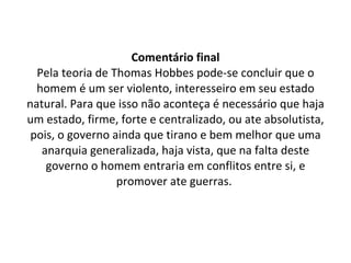 Comentário final Pela teoria de Thomas Hobbes pode-se concluir que o homem é um ser violento, interesseiro em seu estado natural. Para que isso não aconteça é necessário que haja um estado, firme, forte e centralizado, ou ate absolutista, pois, o governo ainda que tirano e bem melhor que uma anarquia generalizada, haja vista, que na falta deste governo o homem entraria em conflitos entre si, e promover ate guerras.  