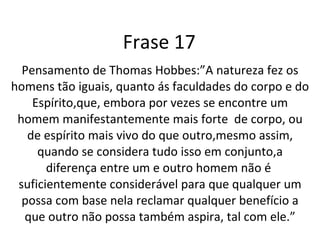 Frase 17 Pensamento de Thomas Hobbes:”A natureza fez os homens tão iguais, quanto ás faculdades do corpo e do Espírito,que, embora por vezes se encontre um homem manifestantemente mais forte  de corpo, ou de espírito mais vivo do que outro,mesmo assim, quando se considera tudo isso em conjunto,a diferença entre um e outro homem não é  suficientemente considerável para que qualquer um possa com base nela reclamar qualquer benefício a que outro não possa também aspira, tal com ele.” 