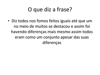 O que diz a frase? Diz todos nos fomos feitos iguais até que um no meio de muitos se destacou e assim foi havendo diferenças mais mesmo assim todos eram como um conjunto apesar das suas diferenças 