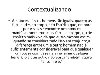 Contextualizando  A natureza fez os homens tão iguais, quanto ás faculdades do corpo e do Espírito,que, embora por vezes se encontre um homem manifestantemente mais forte  de corpo, ou de espírito mais vivo do que outro,mesmo assim, quando se considera tudo isso em conjunto,a diferença entre um e outro homem não é  suficientemente considerável para que qualquer um possa com base nela reclamar qualquer benefício a que outro não possa também aspira, tal com ele.” 