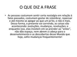 O QUE DIZ A FRASE  As pessoas costumam sentir certa nostalgia em relação à fatos passados, costumam gostar de relembrar, repensar e até mesmo se apegar ao que um já foi, e não é mais. Dessa forma, o presente vai correndo, as coisas vão acontecendo: evoluções, mudanças, revoluções; e enquanto isso, elas insistem em se prender ao “antes”, não dão espaço, nem abrem a cabeça para o desenvolvimento e as descobertas desse Mundo que hoje, sofre mudanças frequentemente! 