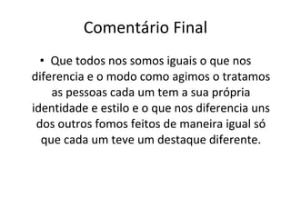 Comentário Final Que todos nos somos iguais o que nos diferencia e o modo como agimos o tratamos as pessoas cada um tem a sua própria identidade e estilo e o que nos diferencia uns dos outros fomos feitos de maneira igual só que cada um teve um destaque diferente. 