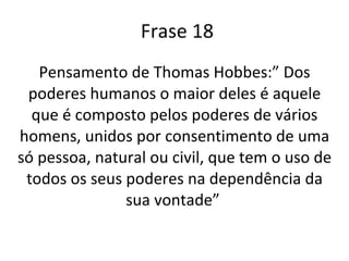 Frase 18 Pensamento de Thomas Hobbes:” Dos poderes humanos o maior deles é aquele que é composto pelos poderes de vários homens, unidos por consentimento de uma só pessoa, natural ou civil, que tem o uso de todos os seus poderes na dependência da sua vontade”   
