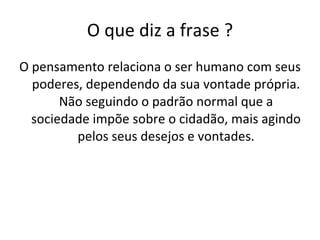O que diz a frase ? O pensamento relaciona o ser humano com seus poderes, dependendo da sua vontade própria. Não seguindo o padrão normal que a sociedade impõe sobre o cidadão, mais agindo pelos seus desejos e vontades. 