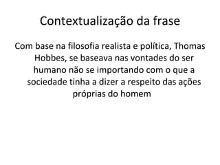 Contextualização da frase Com base na filosofia realista e política, Thomas Hobbes, se baseava nas vontades do ser humano não se importando com o que a sociedade tinha a dizer a respeito das ações próprias do homem  