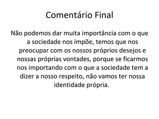 Comentário Final Não podemos dar muita importância com o que a sociedade nos impõe, temos que nos preocupar com os nossos próprios desejos e nossas próprias vontades, porque se ficarmos nos importando com o que a sociedade tem a dizer a nosso respeito, não vamos ter nossa identidade própria.  
