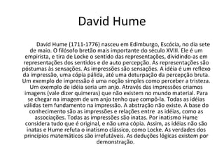 David Hume David Hume (1711-1776) nasceu em Edimburgo, Escócia, no dia sete de maio. O filósofo bretão mais importante do século XVIII. Ele é um empirista, e tira de Locke o sentido das representações, dividindo-as em representações dos sentidos e de auto percepção. As representações são póstumas às sensações. As impressões são sensações. A idéia é um reflexo da impressão, uma cópia pálida, até uma deturpação da percepção bruta. Um exemplo de impressão é uma noção simples como perceber a tristeza. Um exemplo de idéia seria um anjo. Através das impressões criamos imagens (vale dizer quimeras) que não existem no mundo material. Para se chegar na imagem de um anjo tenho que compô-la. Todas as idéias válidas tem fundamento na impressão. A abstração não existe. A base do conhecimento são as impressões e relações entre  as idéias, como as associações. Todas as impressões são inatas. Por inatismo Hume considera tudo que é original, e não uma cópia. Assim, as idéias não são inatas e Hume refuta o inatismo clássico, como Locke. As verdades dos princípios matemáticos são irrefutáveis. As deduções lógicas existem por demonstração.  
