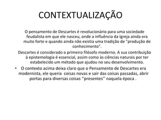 CONTEXTUALIZAÇÃO O pensamento de Descartes é revolucionário para uma sociedade feudalista em que ele nasceu, onde a influência da Igreja ainda era muito forte e quando ainda não existia uma tradição de "produção de conhecimento". Descartes é considerado o primeiro filósofo moderno. A sua contribuição à epistemologia é essencial, assim como às ciências naturais por ter estabelecido um método que ajudou no seu desenvolvimento. O contexto acima deixa claro que o Pensamento de Descartes era modernista, ele queria  coisas novas e sair das coisas passadas, abrir portas para diversas coisas ‘‘presentes’’ naquela época .  
