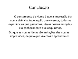 Conclusão O pensamento de Hume é que a Impressão é a nossa vivência, tudo aquilo que vivemos, todas as experiências que passamos, são as nossas emoções, é o conhecimento que adquirimos. Diz que as nossas idéias são imitações das nossas impressões, daquilo que vivemos e aprendemos.  