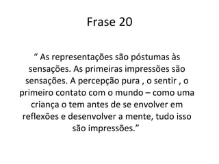 Frase 20 “  As representações são póstumas às sensações. As primeiras impressões são sensações. A percepção pura , o sentir , o primeiro contato com o mundo – como uma criança o tem antes de se envolver em reflexões e desenvolver a mente, tudo isso são impressões.”  